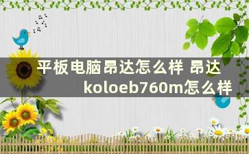 平板电脑昂达怎么样 昂达koloeb760m怎么样